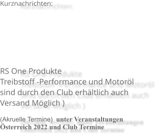 Kurznachrichten:   RS One ProdukteTreibstoff -Performance und Motorölsind durch den Club erhältlich auchVersand Möglich )   (Akruelle Termine)  unter Veranstaltungen Österreich 2022 und Club Termine